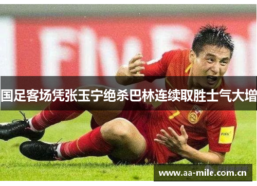 国足客场凭张玉宁绝杀巴林连续取胜士气大增 国足客场凭张玉宁绝杀巴林连续取胜士气大增